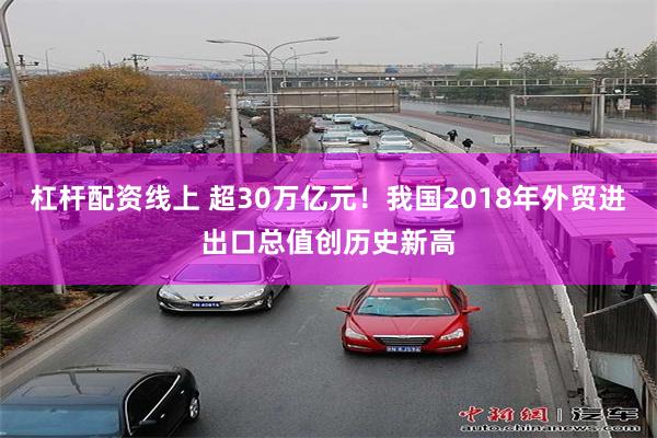 杠杆配资线上 超30万亿元！我国2018年外贸进出口总值创历史新高