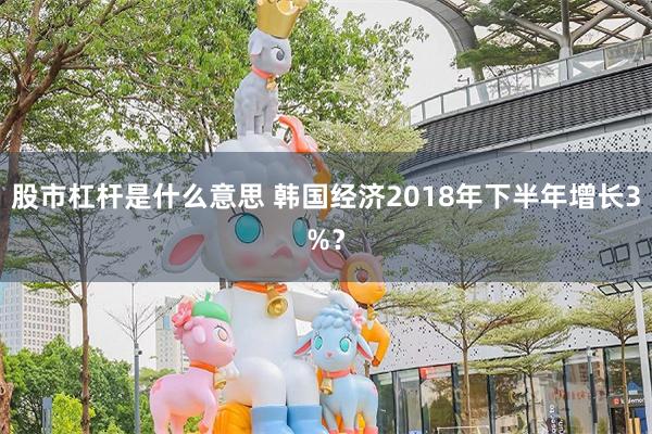 股市杠杆是什么意思 韩国经济2018年下半年增长3%？