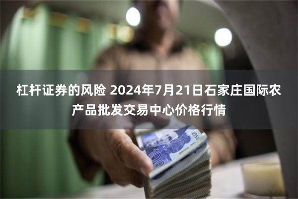 杠杆证券的风险 2024年7月21日石家庄国际农产品批发交易中心价格行情