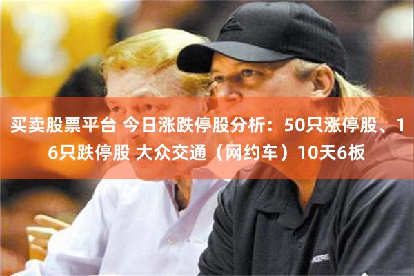 买卖股票平台 今日涨跌停股分析：50只涨停股、16只跌停股 大众交通（网约车）10天6板