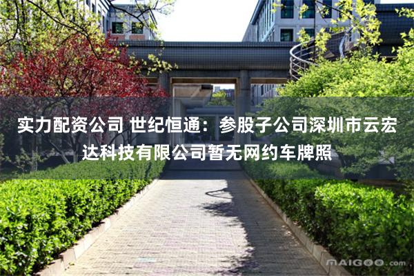 实力配资公司 世纪恒通：参股子公司深圳市云宏达科技有限公司暂无网约车牌照