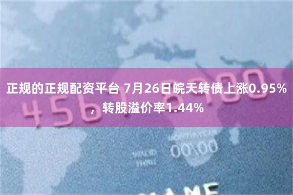 正规的正规配资平台 7月26日皖天转债上涨0.95%，转股溢价率1.44%