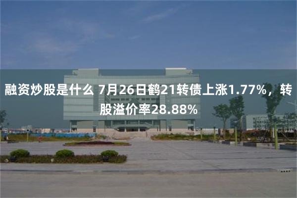 融资炒股是什么 7月26日鹤21转债上涨1.77%，转股溢价率28.88%