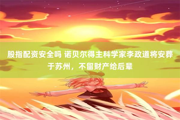 股指配资安全吗 诺贝尔得主科学家李政道将安葬于苏州，不留财产给后辈