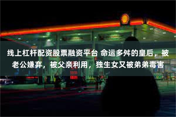 线上杠杆配资股票融资平台 命运多舛的皇后，被老公嫌弃，被父亲利用，独生女又被弟弟毒害