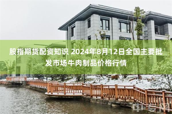 股指期货配资知识 2024年8月12日全国主要批发市场牛肉制品价格行情