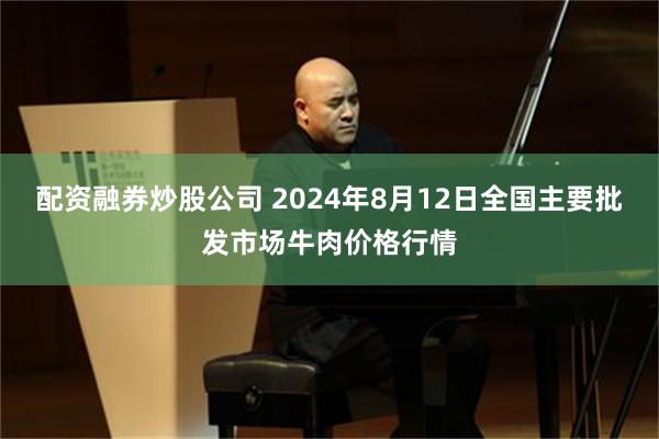 配资融券炒股公司 2024年8月12日全国主要批发市场牛肉价格行情