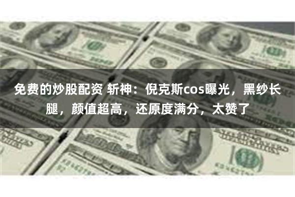 免费的炒股配资 斩神：倪克斯cos曝光，黑纱长腿，颜值超高，还原度满分，太赞了