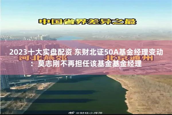 2023十大实盘配资 东财北证50A基金经理变动：莫志刚不再担任该基金基金经理