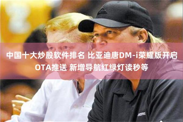 中国十大炒股软件排名 比亚迪唐DM-i荣耀版开启OTA推送 新增导航红绿灯读秒等