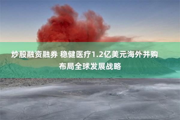 炒股融资融券 稳健医疗1.2亿美元海外并购     布局全球发展战略