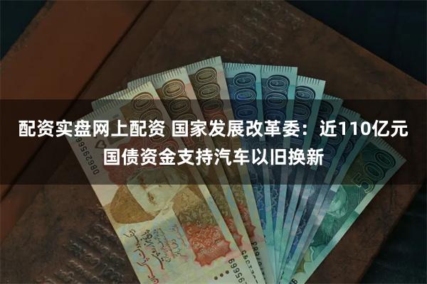 配资实盘网上配资 国家发展改革委：近110亿元国债资金支持汽车以旧换新