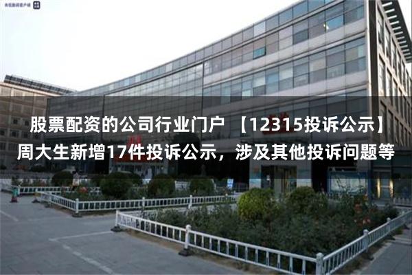 股票配资的公司行业门户 【12315投诉公示】周大生新增17件投诉公示，涉及其他投诉问题等