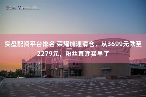 实盘配资平台排名 荣耀加速清仓，从3699元跌至2279元，粉丝直呼买早了