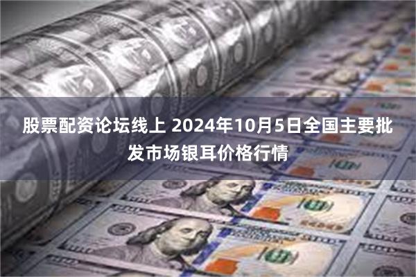 股票配资论坛线上 2024年10月5日全国主要批发市场银耳价格行情