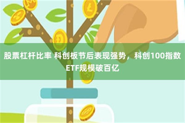 股票杠杆比率 科创板节后表现强势，科创100指数ETF规模破百亿