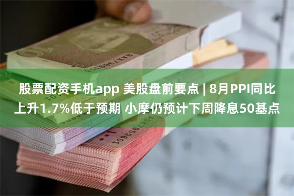 股票配资手机app 美股盘前要点 | 8月PPI同比上升1.7%低于预期 小摩仍预计下周降息50基点