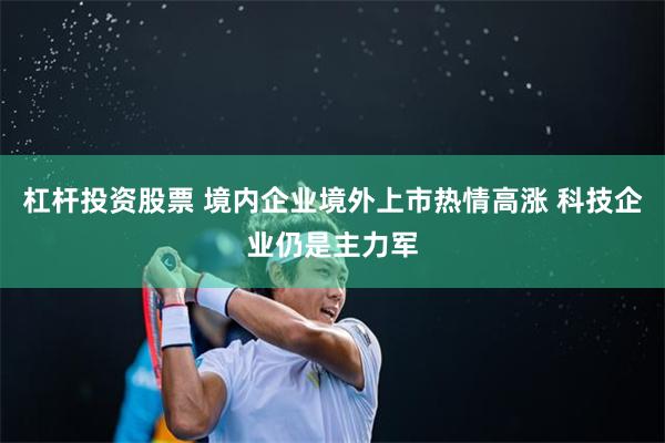 杠杆投资股票 境内企业境外上市热情高涨 科技企业仍是主力军