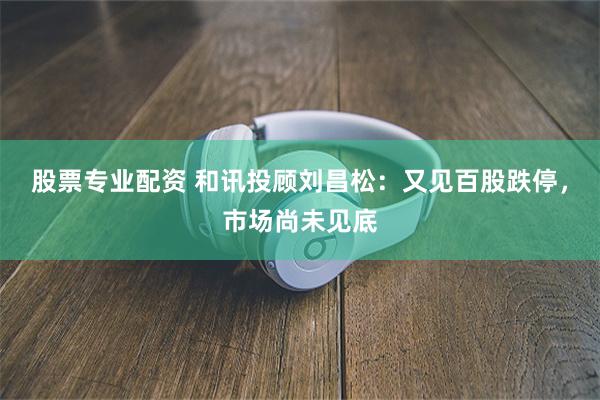 股票专业配资 和讯投顾刘昌松：又见百股跌停，市场尚未见底