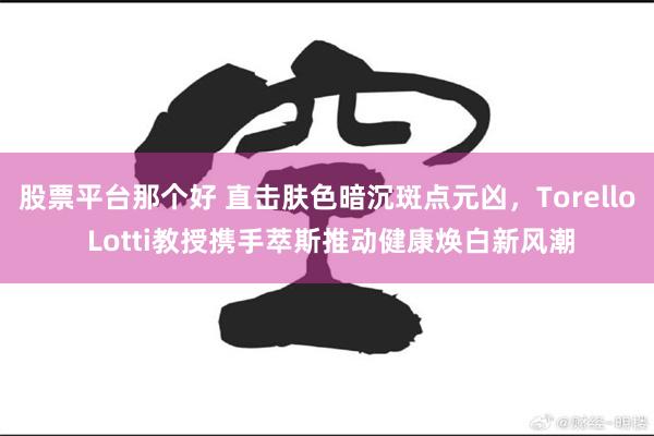 股票平台那个好 直击肤色暗沉斑点元凶，Torello Lotti教授携手萃斯推动健康焕白新风潮