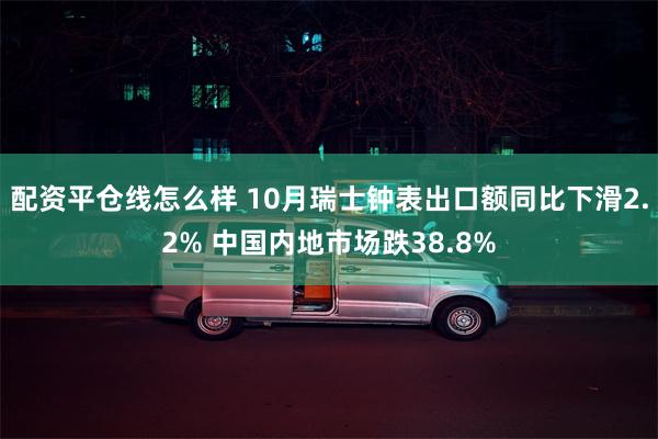 配资平仓线怎么样 10月瑞士钟表出口额同比下滑2.2% 中国内地市场跌38.8%