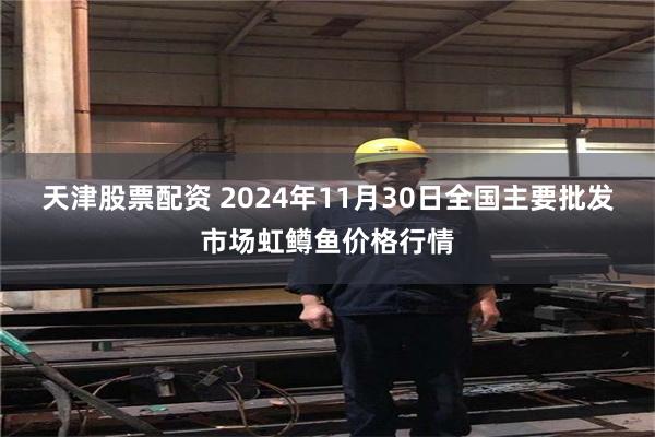 天津股票配资 2024年11月30日全国主要批发市场虹鳟鱼价格行情