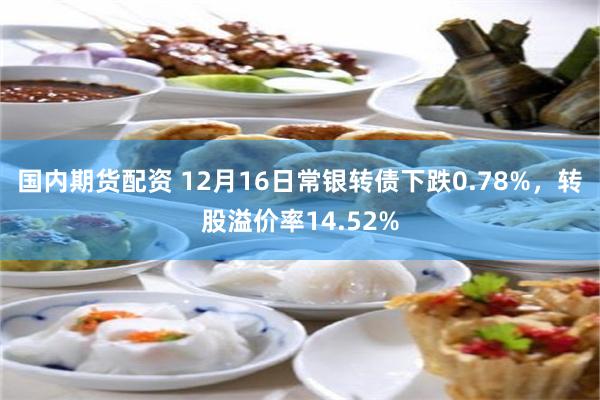 国内期货配资 12月16日常银转债下跌0.78%，转股溢价率14.52%