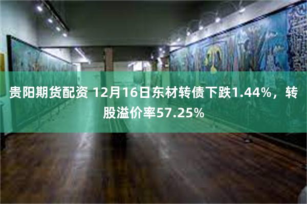 贵阳期货配资 12月16日东材转债下跌1.44%，转股溢价率57.25%