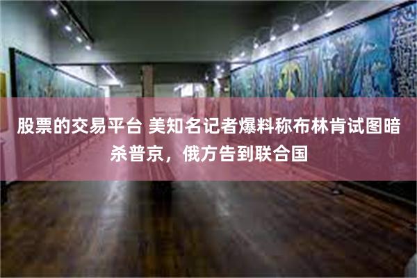 股票的交易平台 美知名记者爆料称布林肯试图暗杀普京，俄方告到联合国