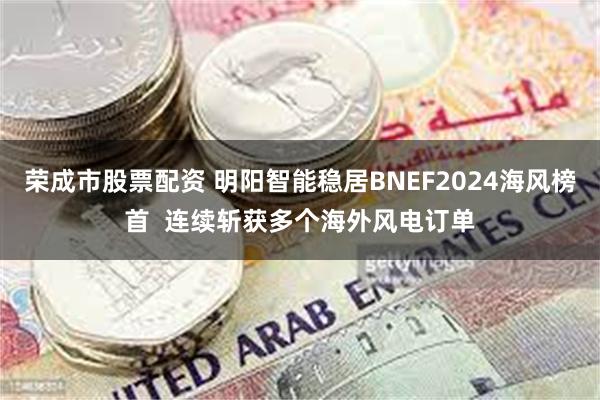 荣成市股票配资 明阳智能稳居BNEF2024海风榜首  连续斩获多个海外风电订单