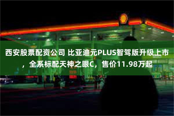 西安股票配资公司 比亚迪元PLUS智驾版升级上市，全系标配天神之眼C，售价11.98万起