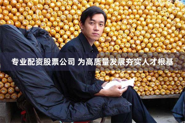 专业配资股票公司 为高质量发展夯实人才根基