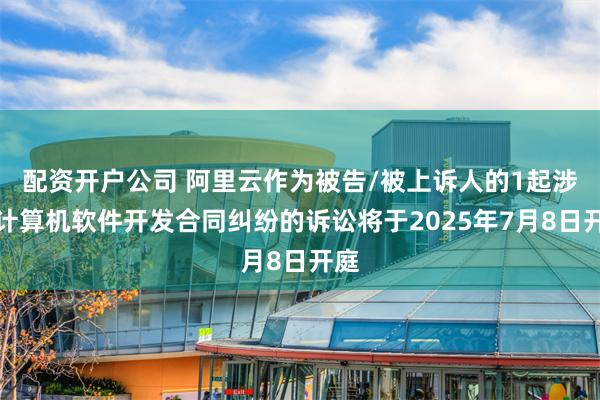 配资开户公司 阿里云作为被告/被上诉人的1起涉及计算机软件开发合同纠纷的诉讼将于2025年7月8日开庭